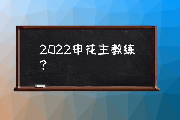上海申花最新消息 2022申花主教练？